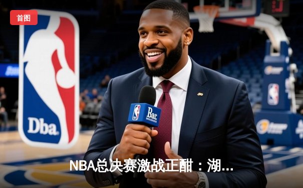 NBA总决赛激战正酣：湖人逆转险胜凯尔特人，詹姆斯砍下三双领衔夺冠关键战