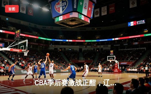 CBA季后赛激战正酣，辽宁本钢加时险胜广东宏远
